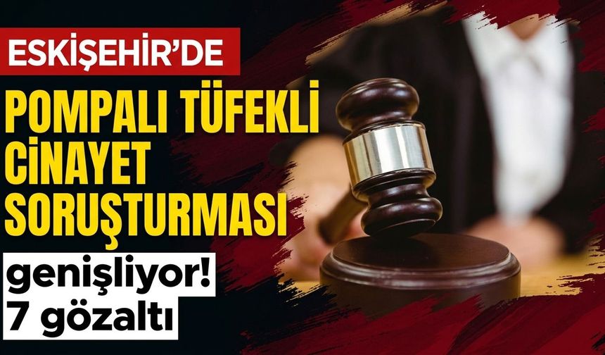 Eskişehir’de pompalı tüfekli cinayet soruşturması genişliyor! 7 gözaltı