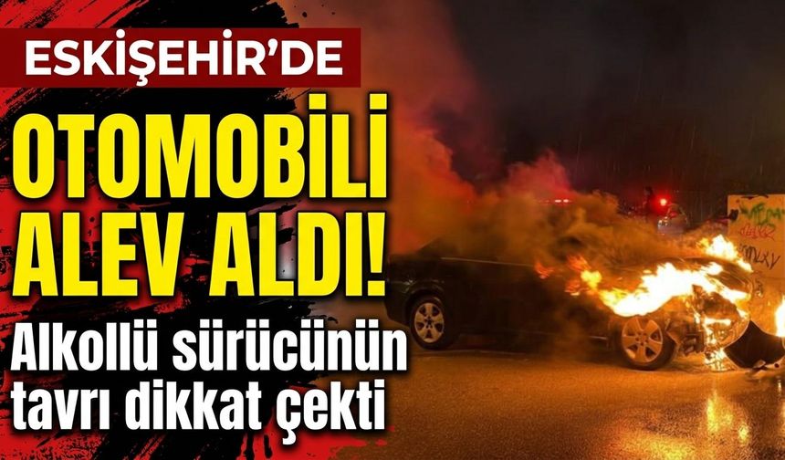 Eskişehir’de otomobili alev aldı! Alkollü sürücünün tavrı dikkat çekti